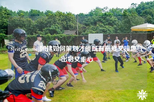成都团建如何策划才能既有高度又接地气出彩又走心